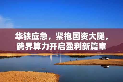 华铁应急，紧抱国资大腿，跨界算力开启盈利新篇章