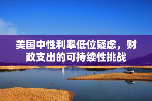美国中性利率低位疑虑，财政支出的可持续性挑战