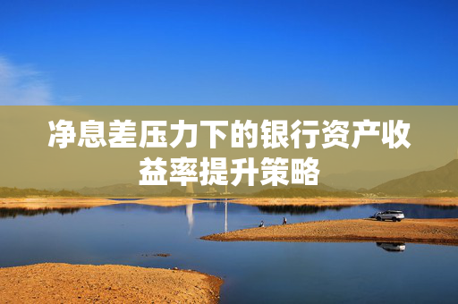 净息差压力下的银行资产收益率提升策略