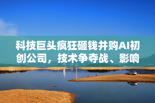 科技巨头疯狂砸钱并购AI初创公司，技术争夺战、影响力扩张与反垄断的微妙平衡