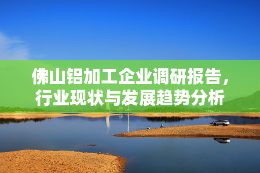 佛山铝加工企业调研报告，行业现状与发展趋势分析