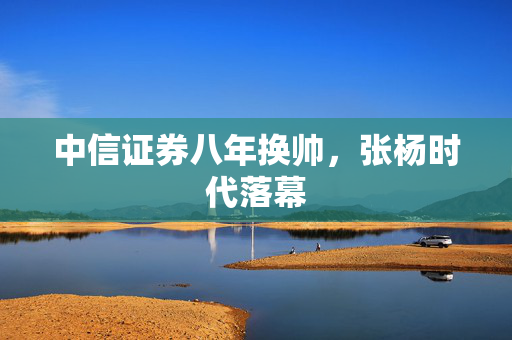 中信证券八年换帅，张杨时代落幕