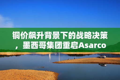 铜价飙升背景下的战略决策，墨西哥集团重启Asarco美国铜冶炼厂生产