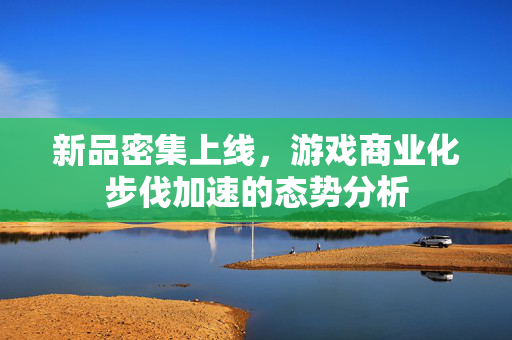 新品密集上线，游戏商业化步伐加速的态势分析