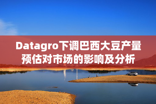 Datagro下调巴西大豆产量预估对市场的影响及分析