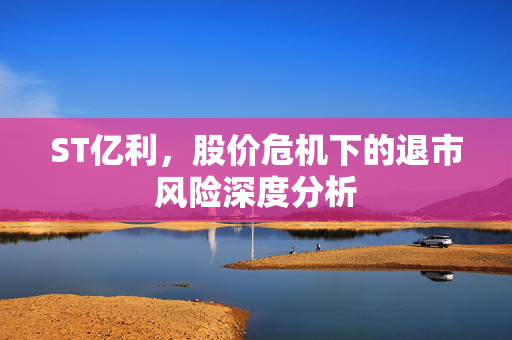 ST亿利，股价危机下的退市风险深度分析
