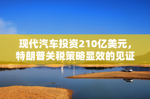 现代汽车投资210亿美元，特朗普关税策略显效的见证
