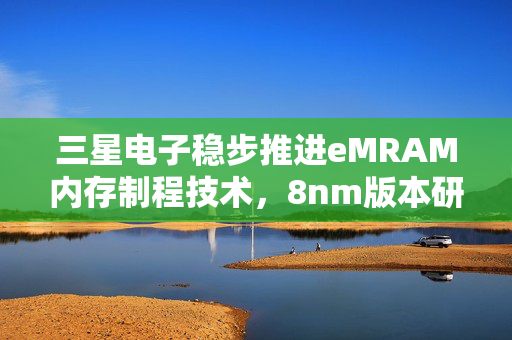 三星电子稳步推进eMRAM内存制程技术，8nm版本研发基本完成