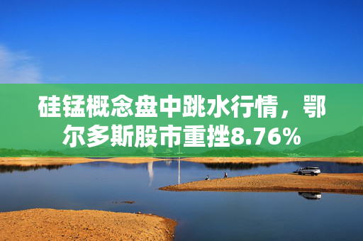 硅锰概念盘中跳水行情，鄂尔多斯股市重挫8.76%