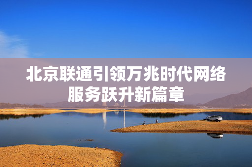 北京联通引领万兆时代网络服务跃升新篇章