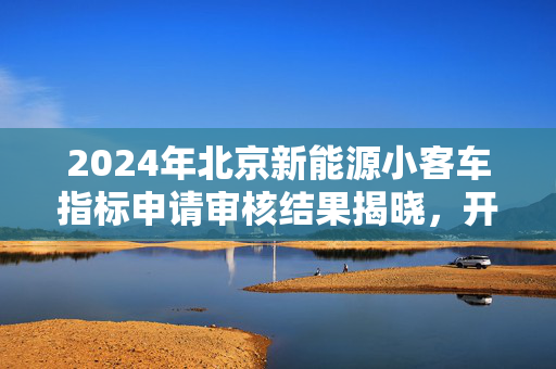 2024年北京新能源小客车指标申请审核结果揭晓，开启绿色出行新篇章