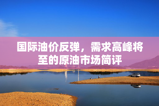 国际油价反弹，需求高峰将至的原油市场简评