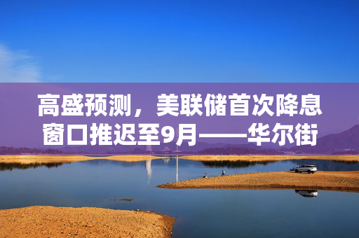 高盛预测，美联储首次降息窗口推迟至9月——华尔街各大行最新预测概览