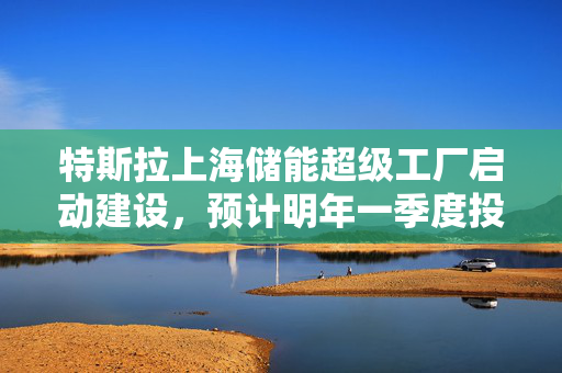 特斯拉上海储能超级工厂启动建设，预计明年一季度投产助力绿色能源新篇章