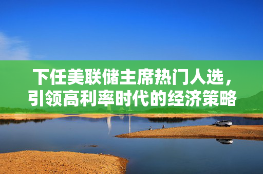 下任美联储主席热门人选，引领高利率时代的经济策略展望