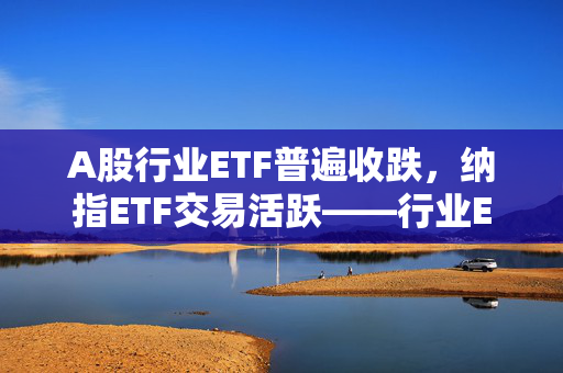 A股行业ETF普遍收跌，纳指ETF交易活跃——行业ETF风向标