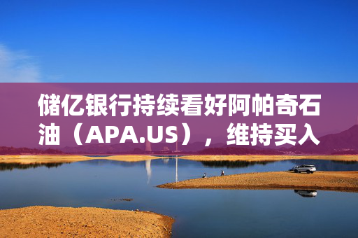 储亿银行持续看好阿帕奇石油（APA.US），维持买入评级