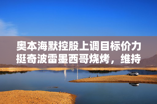 奥本海默控股上调目标价力挺奇波雷墨西哥烧烤，维持买入评级