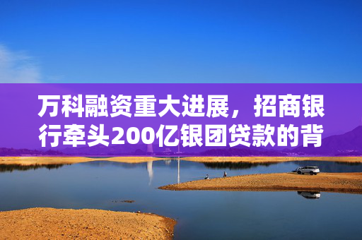 万科融资重大进展，招商银行牵头200亿银团贷款的背后