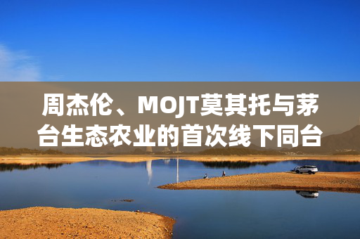 周杰伦、MOJT莫其托与茅台生态农业的首次线下同台跨界盛宴