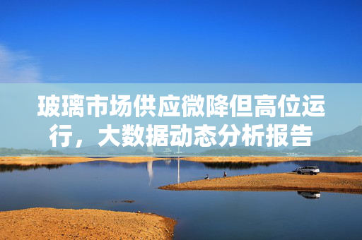 玻璃市场供应微降但高位运行，大数据动态分析报告