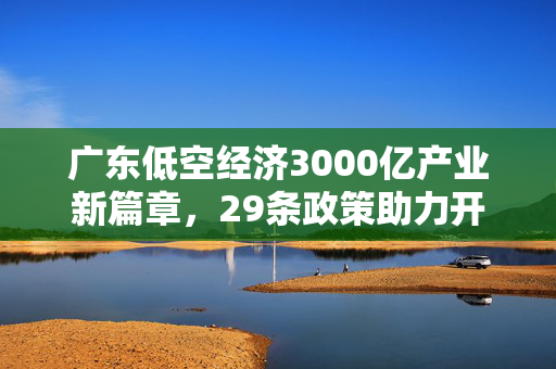 广东低空经济3000亿产业新篇章，29条政策助力开启新篇章