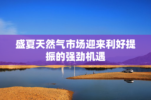 盛夏天然气市场迎来利好提振的强劲机遇