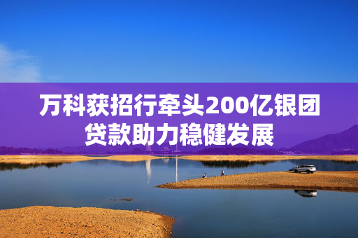 万科获招行牵头200亿银团贷款助力稳健发展