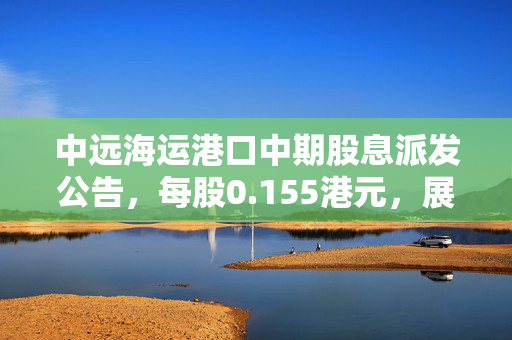 中远海运港口中期股息派发公告，每股0.155港元，展现稳健财务与良好前景展望