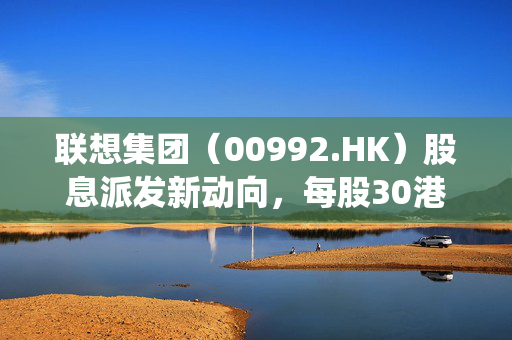 联想集团（00992.HK）股息派发新动向，每股30港仙的背后解析
