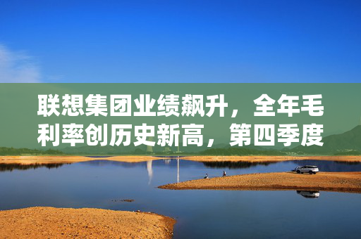 联想集团业绩飙升，全年毛利率创历史新高，第四季度净利润达2.48亿美元