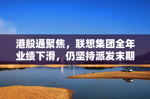 港股通聚焦，联想集团全年业绩下滑，仍坚持派发末期股息