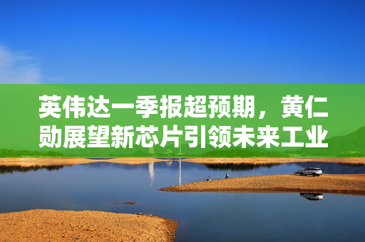 英伟达一季报超预期，黄仁勋展望新芯片引领未来工业革命