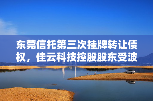东莞信托第三次挂牌转让债权，佳云科技控股股东受波及——A股午间公告深度解析