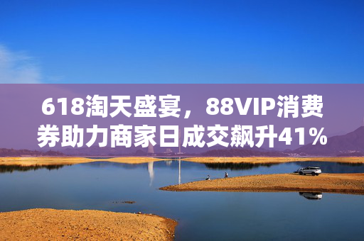 618淘天盛宴，88VIP消费券助力商家日成交飙升41%