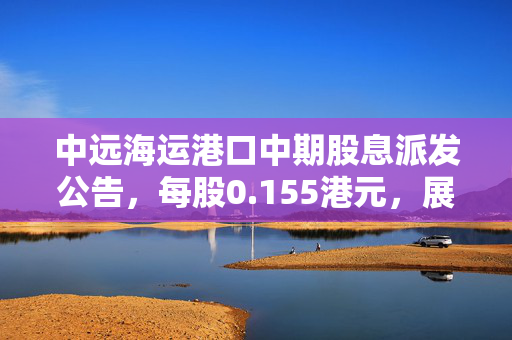 中远海运港口中期股息派发公告，每股0.155港元，展现稳健财务与投资者回报承诺