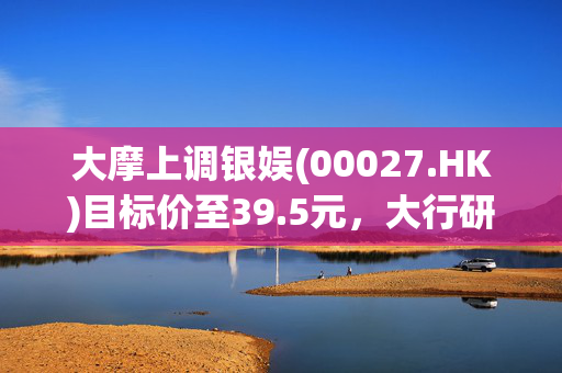 大摩上调银娱(00027.HK)目标价至39.5元，大行研报引关注