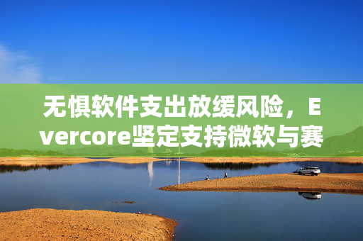 无惧软件支出放缓风险，Evercore坚定支持微软与赛富时