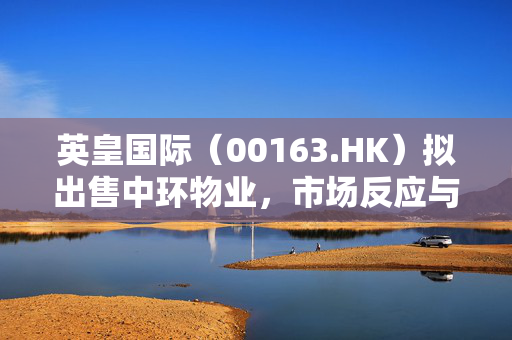 英皇国际（00163.HK）拟出售中环物业，市场反应与未来展望
