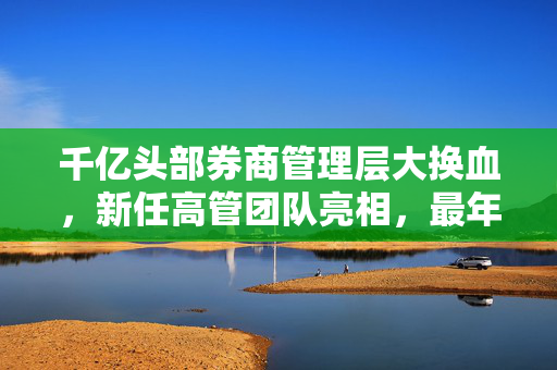 千亿头部券商管理层大换血，新任高管团队亮相，最年轻副总裁仅41岁