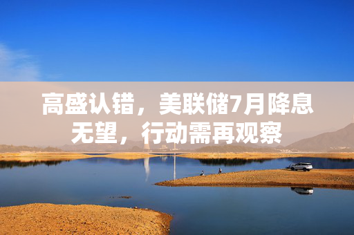 高盛认错，美联储7月降息无望，行动需再观察