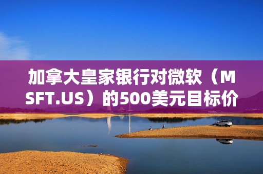 加拿大皇家银行对微软（MSFT.US）的500美元目标价背后的深度分析及市场优势重申