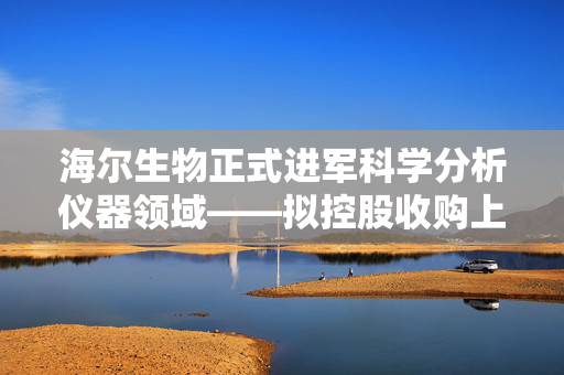海尔生物正式进军科学分析仪器领域——拟控股收购上海元析