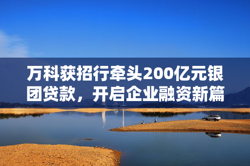 万科获招行牵头200亿元银团贷款，开启企业融资新篇章