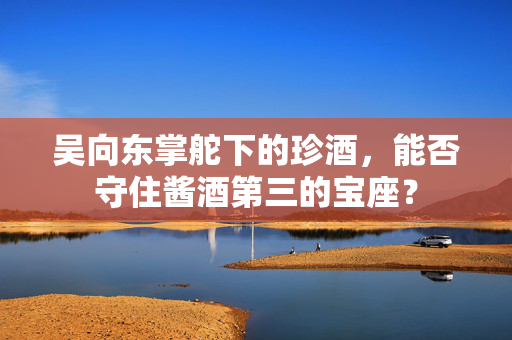 吴向东掌舵下的珍酒，能否守住酱酒第三的宝座？