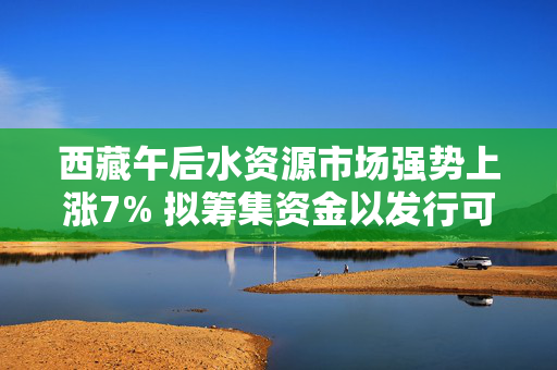 西藏午后水资源市场强势上涨7% 拟筹集资金以发行可换股债券融资9000万港元