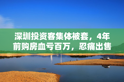 深圳投资客集体被套，4年前购房血亏百万，忍痛出售的背后真相揭秘