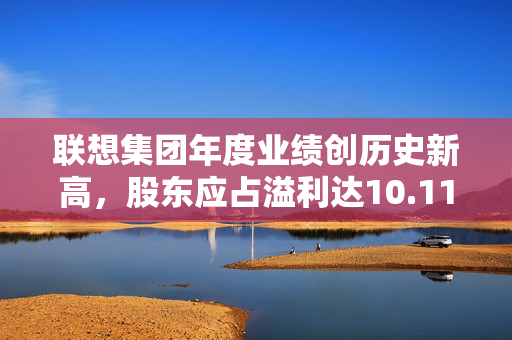 联想集团年度业绩创历史新高，股东应占溢利达10.11亿美元，全年毛利率刷新纪录