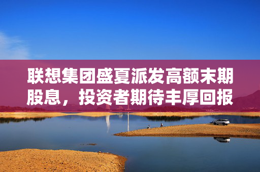 联想集团盛夏派发高额末期股息，投资者期待丰厚回报
