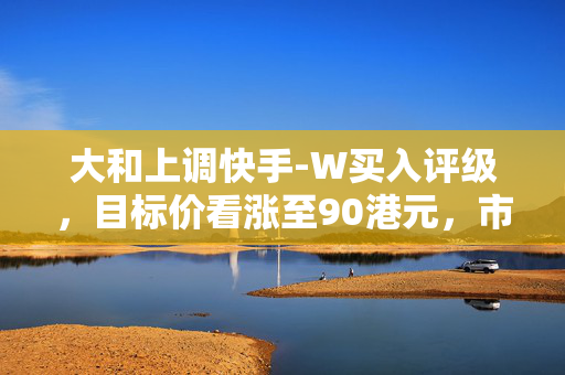 大和上调快手-W买入评级，目标价看涨至90港元，市场前景与投资策略分析